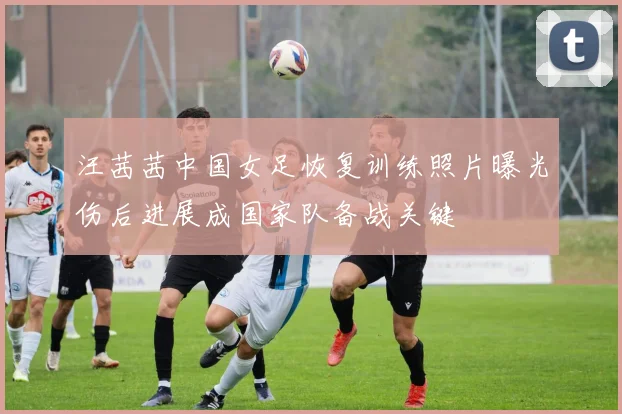 汪茜茜中国女足恢复训练照片曝光伤后进展成国家队备战关键