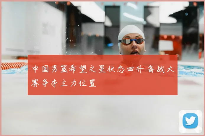 中国男篮希望之星状态回升 备战大赛争夺主力位置