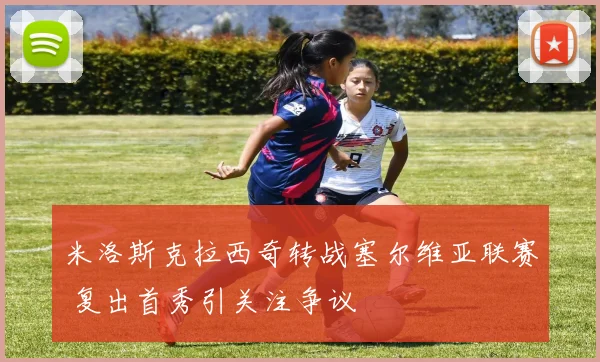 米洛斯克拉西奇转战塞尔维亚联赛 复出首秀引关注争议