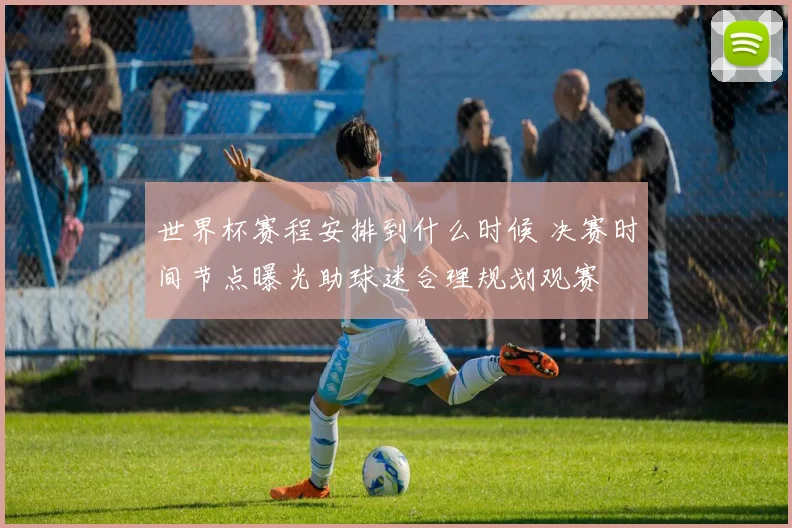 世界杯赛程安排到什么时候 决赛时间节点曝光助球迷合理规划观赛