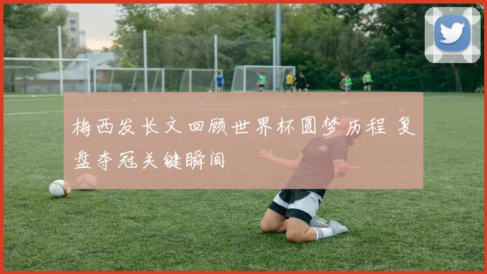 梅西发长文回顾世界杯圆梦历程 复盘夺冠关键瞬间