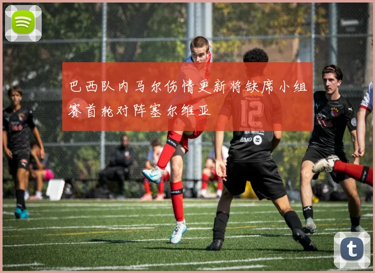 巴西队内马尔伤情更新将缺席小组赛首轮对阵塞尔维亚