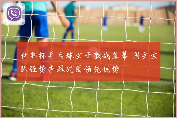 世界杯乒乓球女子激战落幕 国乒女队强势夺冠巩固领先优势