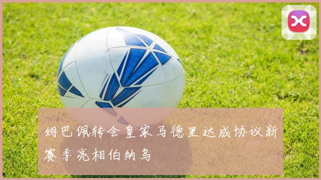 姆巴佩转会皇家马德里达成协议新赛季亮相伯纳乌