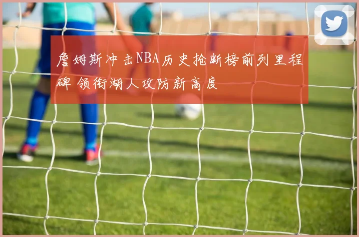 詹姆斯冲击NBA历史抢断榜前列里程碑 领衔湖人攻防新高度