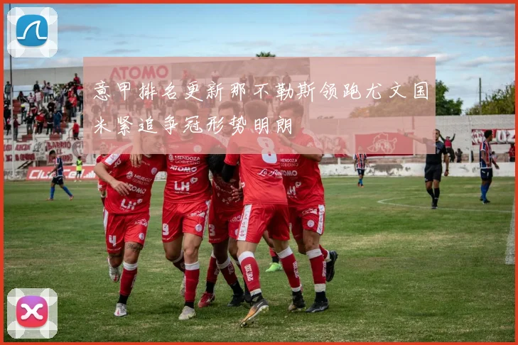意甲排名更新那不勒斯领跑尤文国米紧追争冠形势明朗
