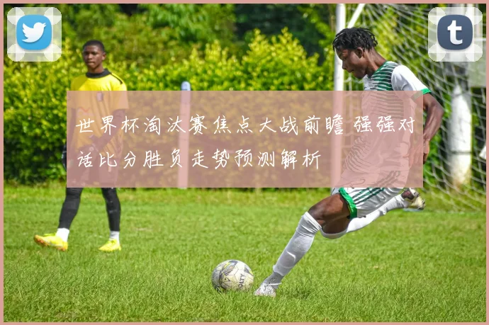 世界杯淘汰赛焦点大战前瞻 强强对话比分胜负走势预测解析