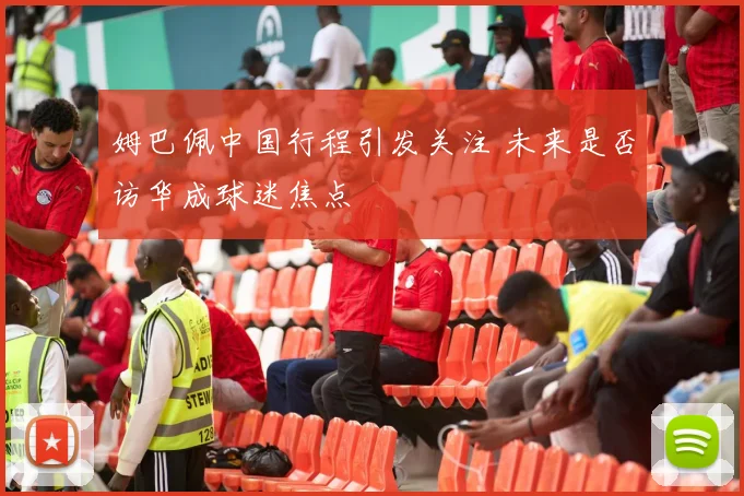 姆巴佩中国行程引发关注 未来是否访华成球迷焦点
