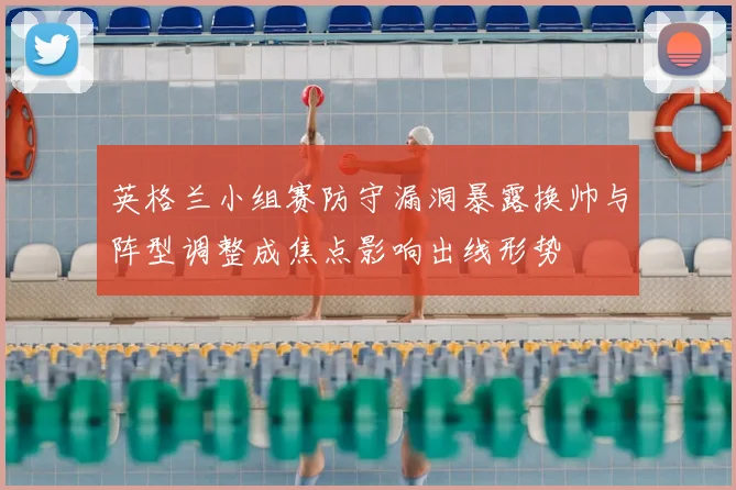 英格兰小组赛防守漏洞暴露换帅与阵型调整成焦点影响出线形势