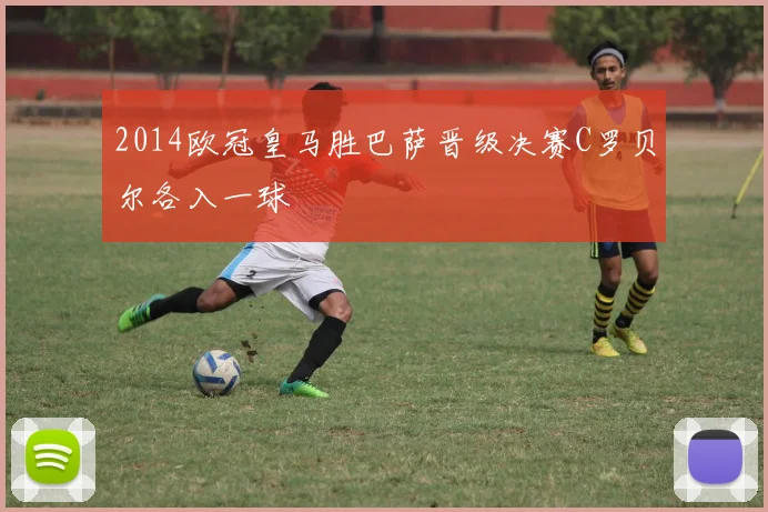 2014欧冠皇马胜巴萨晋级决赛C罗贝尔各入一球