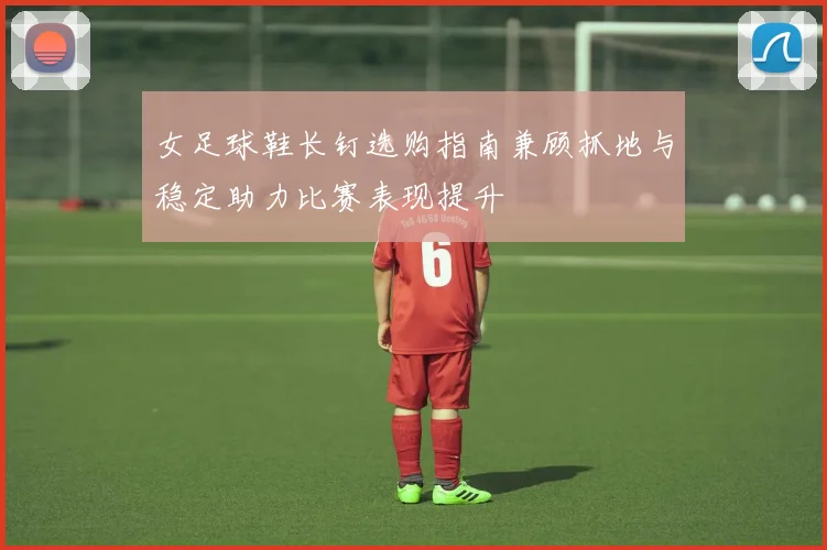 女足球鞋长钉选购指南兼顾抓地与稳定助力比赛表现提升
