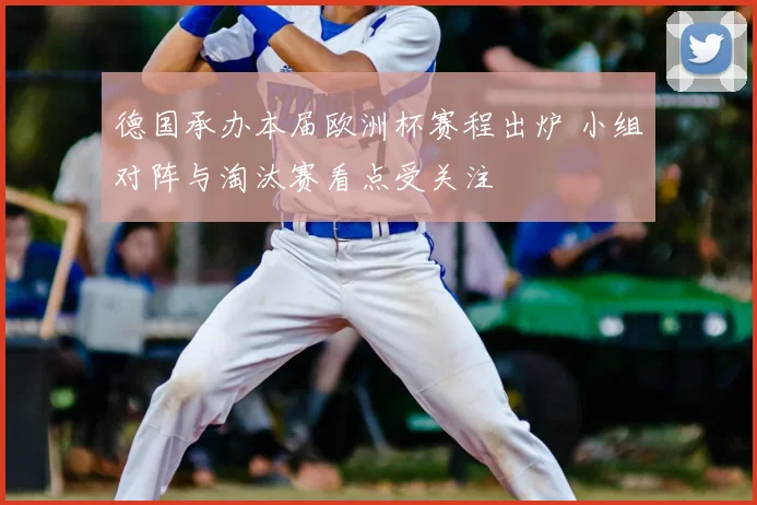 德国承办本届欧洲杯赛程出炉 小组对阵与淘汰赛看点受关注