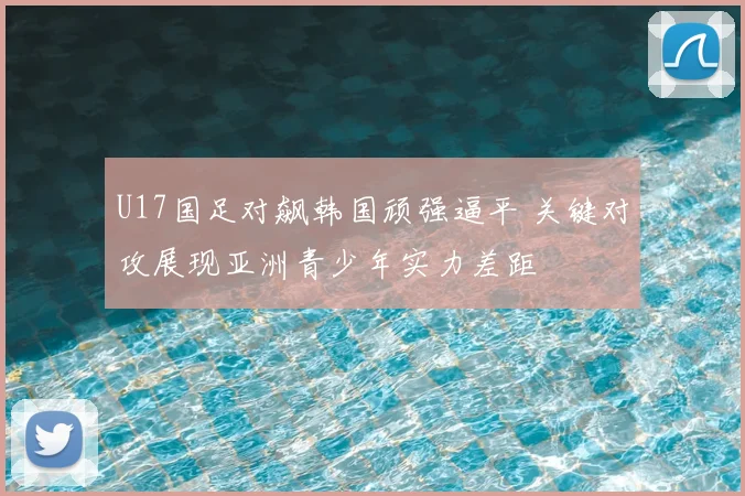 U17国足对飙韩国顽强逼平 关键对攻展现亚洲青少年实力差距