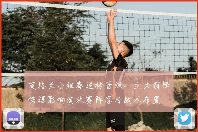 英格兰小组赛逆转晋级，主力前锋伤退影响淘汰赛阵容与战术布置