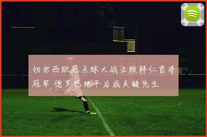 切尔西欧冠点球大战击败拜仁首夺冠军 德罗巴绝平后成关键先生