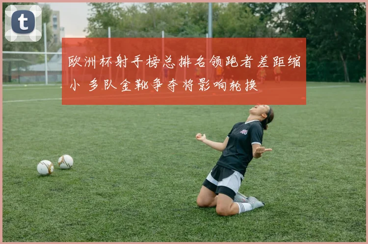 欧洲杯射手榜总排名领跑者差距缩小 多队金靴争夺将影响轮换