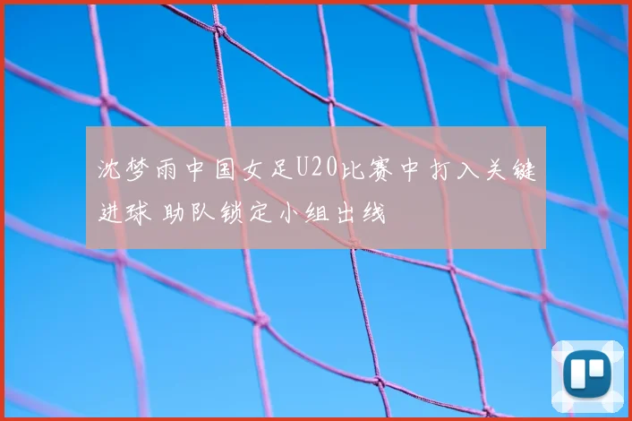 沈梦雨中国女足U20比赛中打入关键进球 助队锁定小组出线