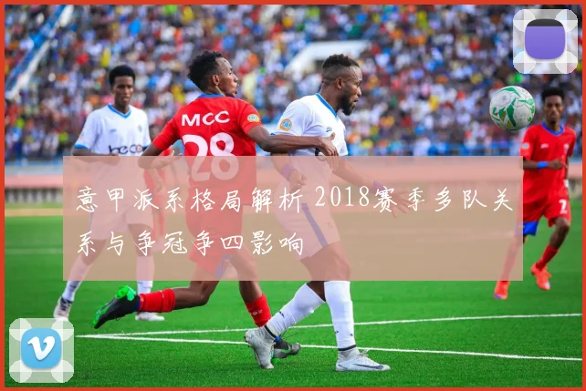 意甲派系格局解析 2018赛季多队关系与争冠争四影响