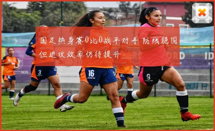 国足热身赛0比0战平对手 防线稳固但进攻效率仍待提升