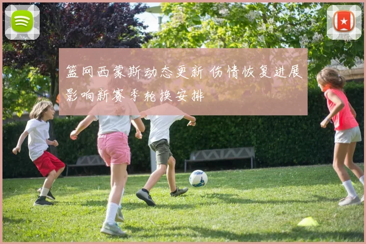 篮网西蒙斯动态更新 伤情恢复进展影响新赛季轮换安排