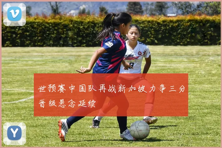 世预赛中国队再战新加坡力争三分晋级悬念延续