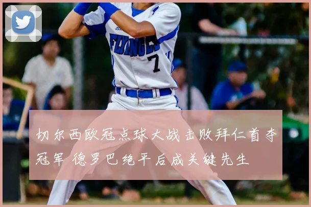 切尔西欧冠点球大战击败拜仁首夺冠军 德罗巴绝平后成关键先生