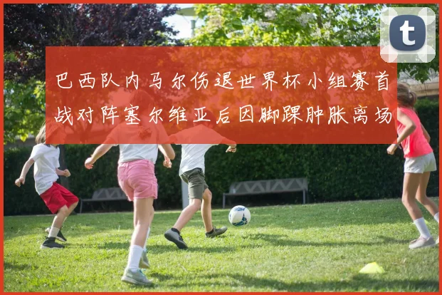 巴西队内马尔伤退世界杯小组赛首战对阵塞尔维亚后因脚踝肿胀离场