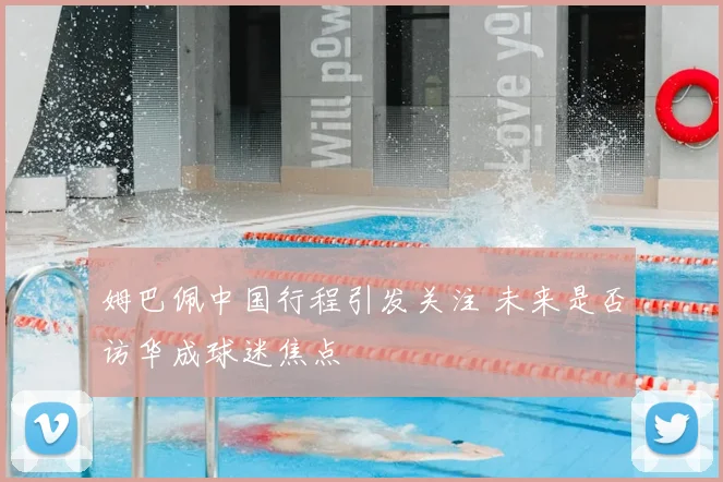 姆巴佩中国行程引发关注 未来是否访华成球迷焦点