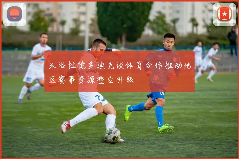 米洛拉德多迪克谈体育合作推动地区赛事资源整合升级