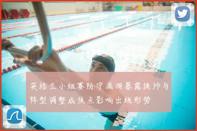 英格兰小组赛防守漏洞暴露换帅与阵型调整成焦点影响出线形势