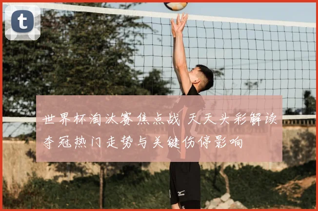 世界杯淘汰赛焦点战 天天头彩解读夺冠热门走势与关键伤停影响