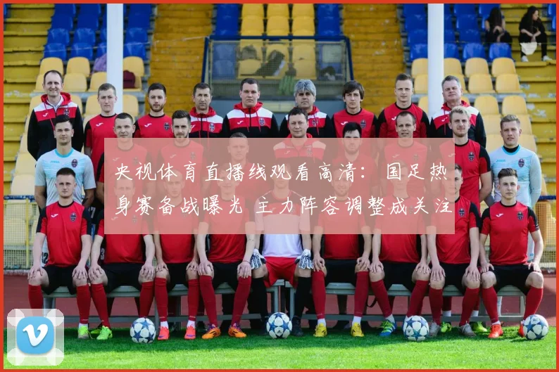 央视体育直播线观看高清：国足热身赛备战曝光 主力阵容调整成关注焦点