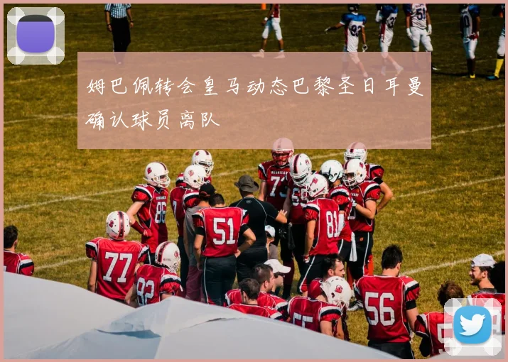 姆巴佩转会皇马动态巴黎圣日耳曼确认球员离队