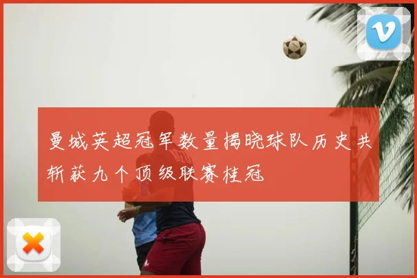 曼城英超冠军数量揭晓球队历史共斩获九个顶级联赛桂冠
