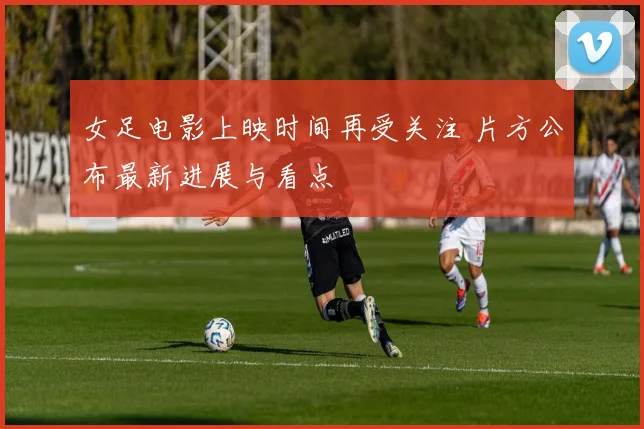 女足电影上映时间再受关注 片方公布最新进展与看点