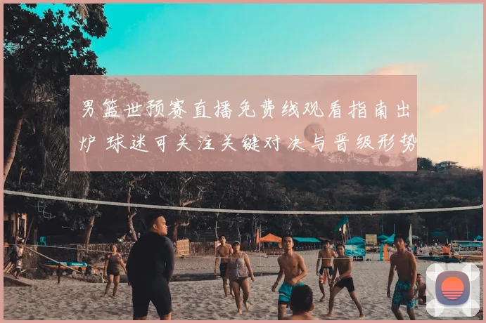 男篮世预赛直播免费线观看指南出炉 球迷可关注关键对决与晋级形势