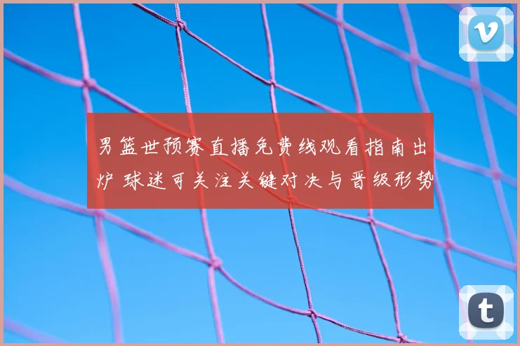 男篮世预赛直播免费线观看指南出炉 球迷可关注关键对决与晋级形势