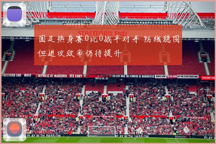 国足热身赛0比0战平对手 防线稳固但进攻效率仍待提升