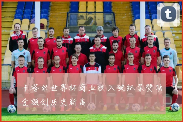 卡塔尔世界杯商业收入破纪录赞助金额创历史新高