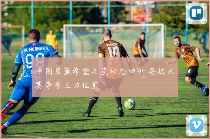 中国男篮希望之星状态回升 备战大赛争夺主力位置