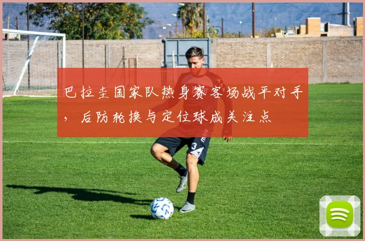 巴拉圭国家队热身赛客场战平对手，后防轮换与定位球成关注点