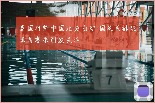 泰国对阵中国比分出炉 国足关键场面与赛果引发关注