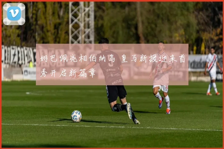 姆巴佩亮相伯纳乌 皇马新援迎来首秀开启新篇章