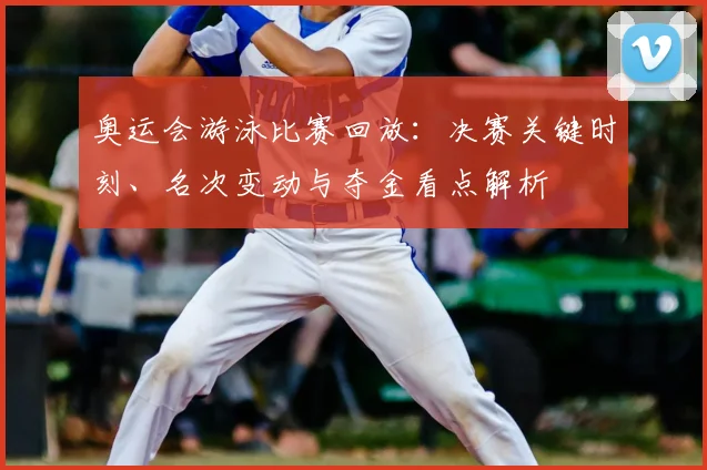 奥运会游泳比赛回放：决赛关键时刻、名次变动与夺金看点解析