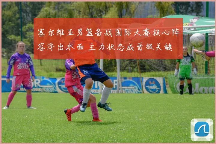 塞尔维亚男篮备战国际大赛核心阵容浮出水面 主力状态成晋级关键