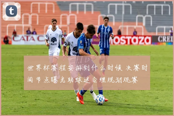 世界杯赛程安排到什么时候 决赛时间节点曝光助球迷合理规划观赛