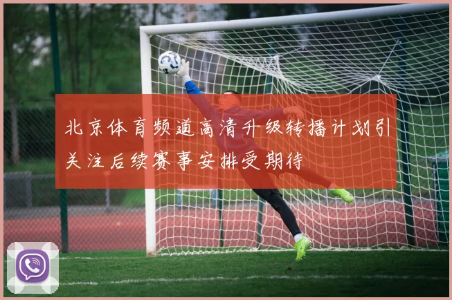 北京体育频道高清升级转播计划引关注后续赛事安排受期待