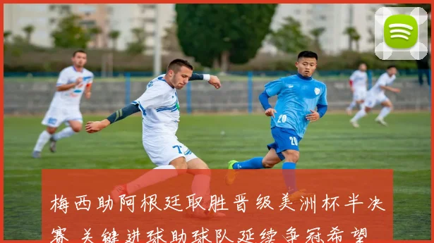 梅西助阿根廷取胜晋级美洲杯半决赛 关键进球助球队延续争冠希望