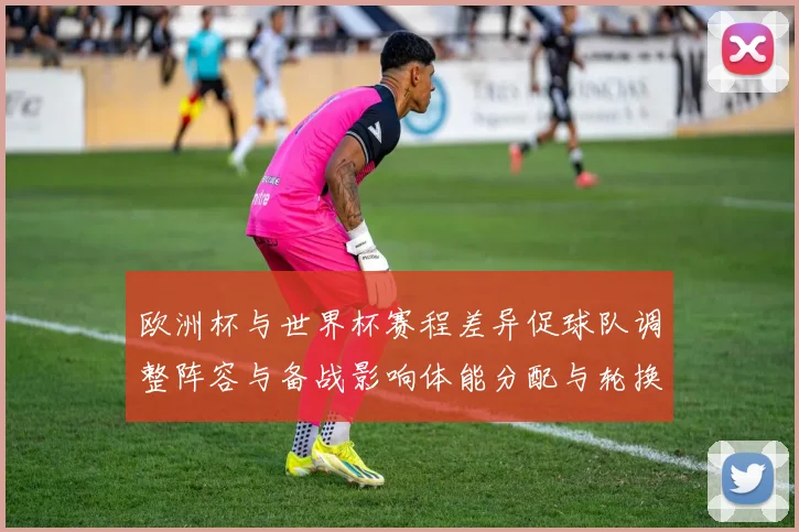 欧洲杯与世界杯赛程差异促球队调整阵容与备战影响体能分配与轮换策略