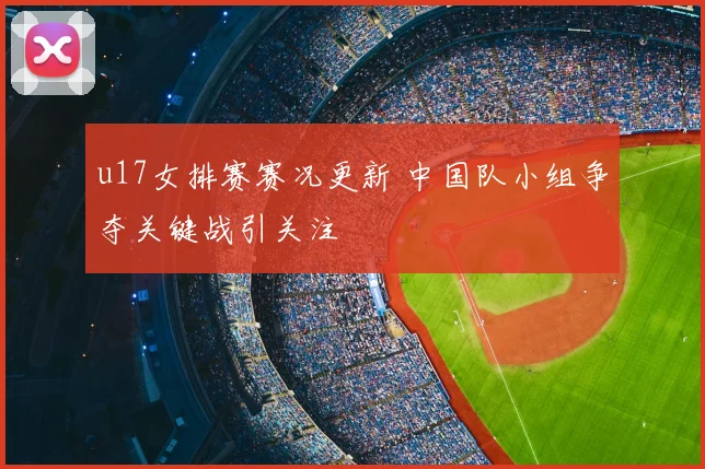 u17女排赛赛况更新 中国队小组争夺关键战引关注